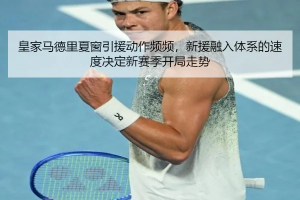 皇家马德里夏窗引援动作频频，新援融入体系的速度决定新赛季开局走势