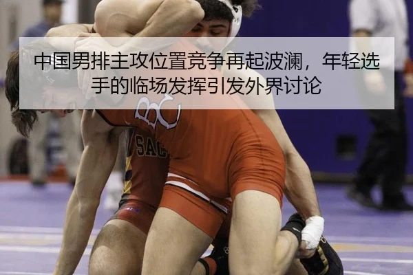 中国男排主攻位置竞争再起波澜，年轻选手的临场发挥引发外界讨论